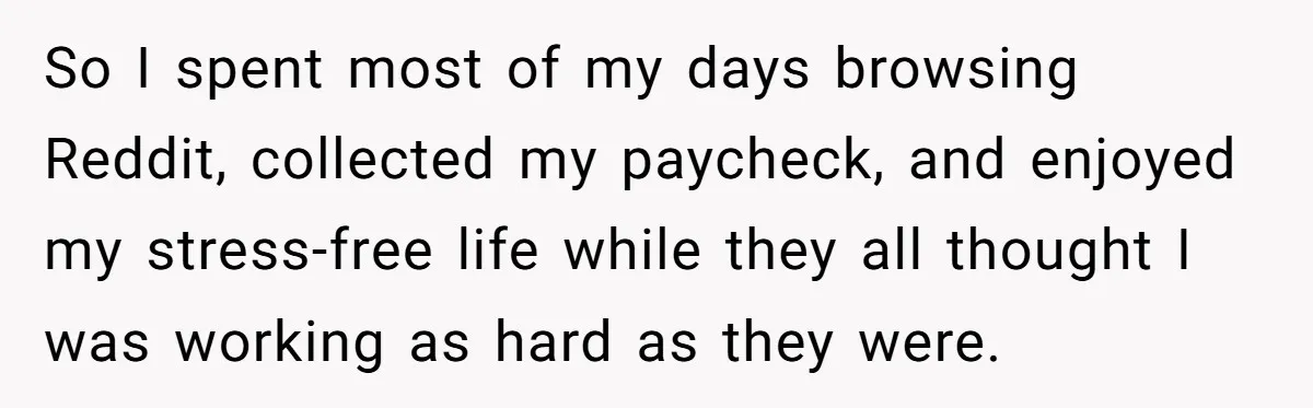 So I spent most of my days browsing Reddit, collected my paycheck, and enjoyed my stress-free life while they all thought I was working as hard as they were.