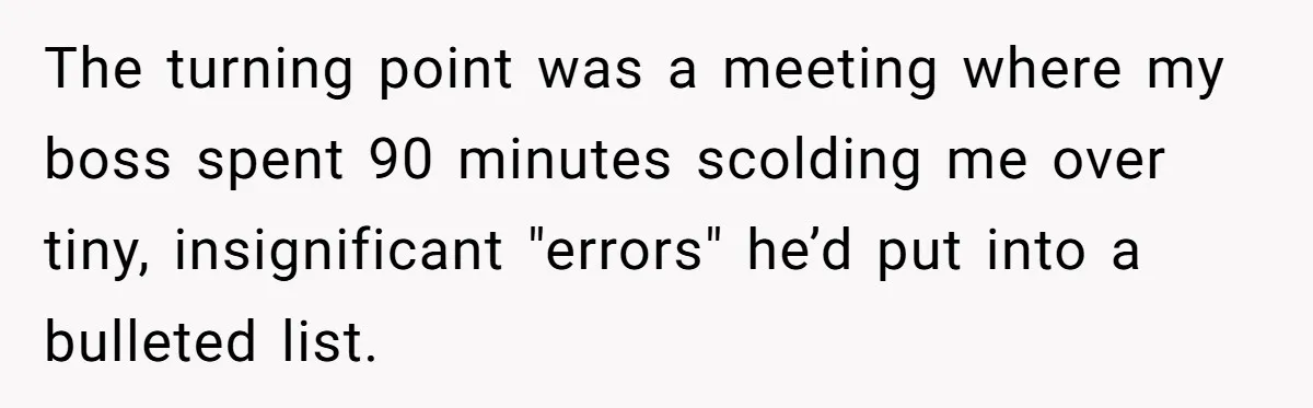 The turning point was a meeting where my boss spent 90 minutes scolding me over tiny, insignificant "errors" he’d put into a bulleted list.
