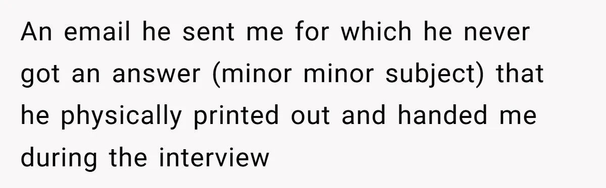 An email he sent me for which he never got an answer (minor minor subject) that he physically printed out and handed me during the interview