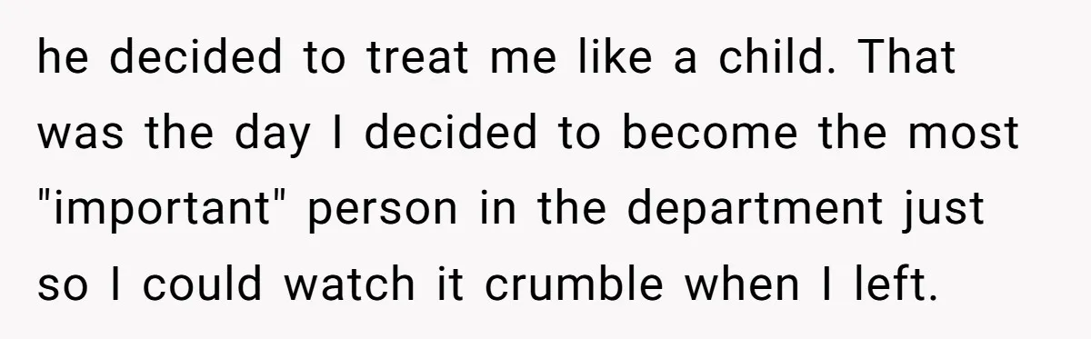 he decided to treat me like a child. That was the day I decided to become the most "important" person in the department just so I could watch it crumble...