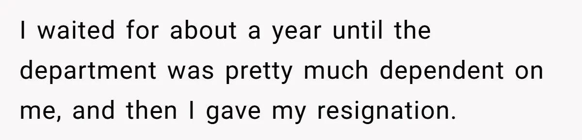 I waited for about a year until the department was pretty much dependent on me, and then I gave my resignation.