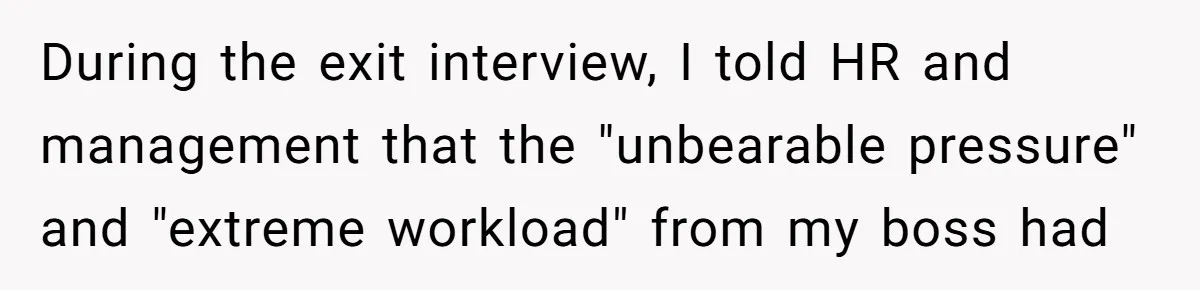 During the exit interview, I told HR and management that the "unbearable pressure" and "extreme workload" from my boss had
