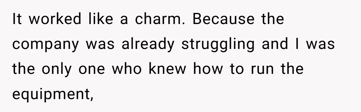It worked like a charm. Because the company was already struggling and I was the only one who knew how to run the equipment,
