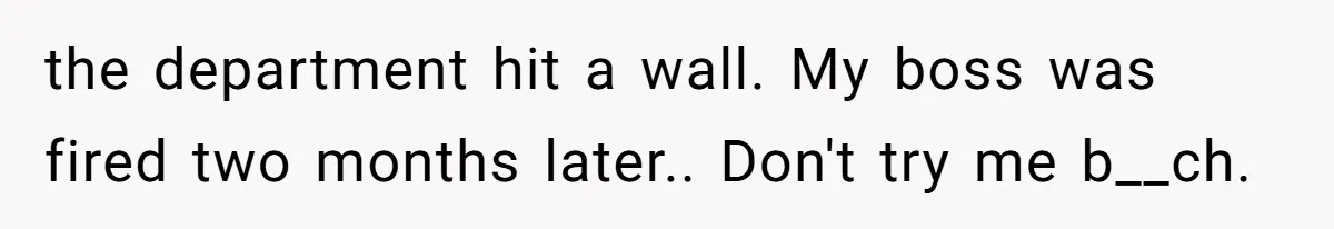 the department hit a wall. My boss was fired two months later.. Don't try me b__ch.