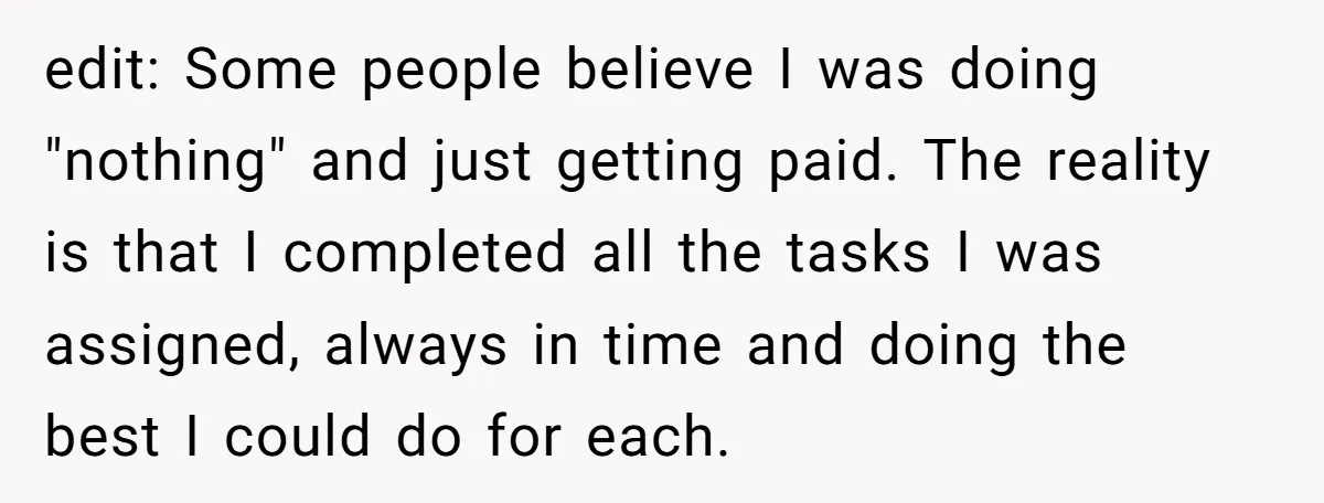 edit: Some people believe I was doing "nothing" and just getting paid. The reality is that I completed all the tasks I was assigned, always in time and doing the...