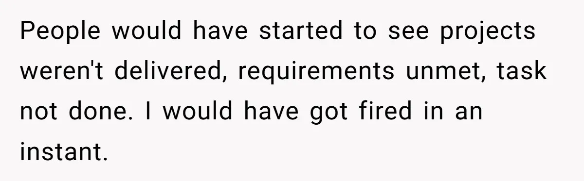 People would have started to see projects weren't delivered, requirements unmet, task not done. I would have got fired in an instant.