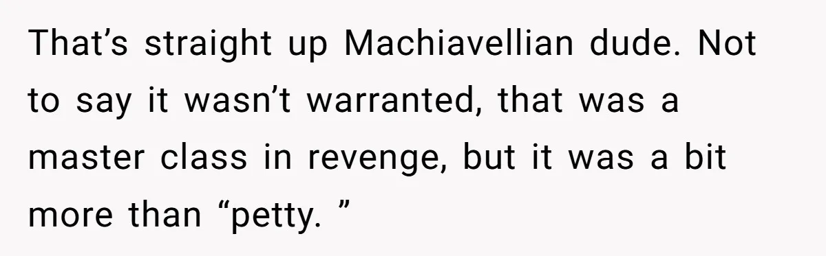 That’s straight up Machiavellian dude. Not to say it wasn’t warranted, that was a master class in revenge, but it was a bit more than “petty. ”