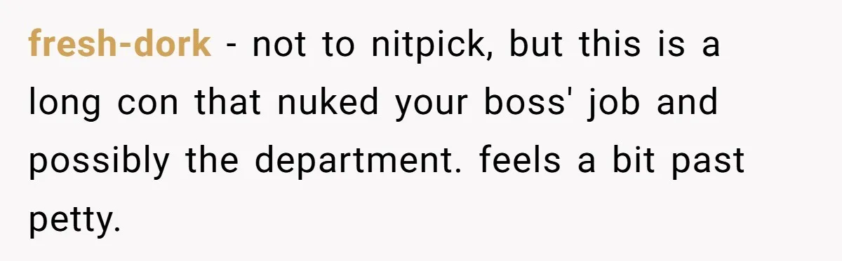 fresh-dork − not to nitpick, but this is a long con that nuked your boss' job and possibly the department. feels a bit past petty.