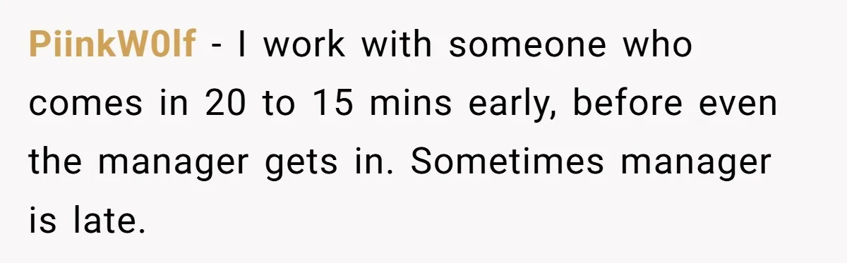 PiinkW0lf − I work with someone who comes in 20 to 15 mins early, before even the manager gets in. Sometimes manager is late.
