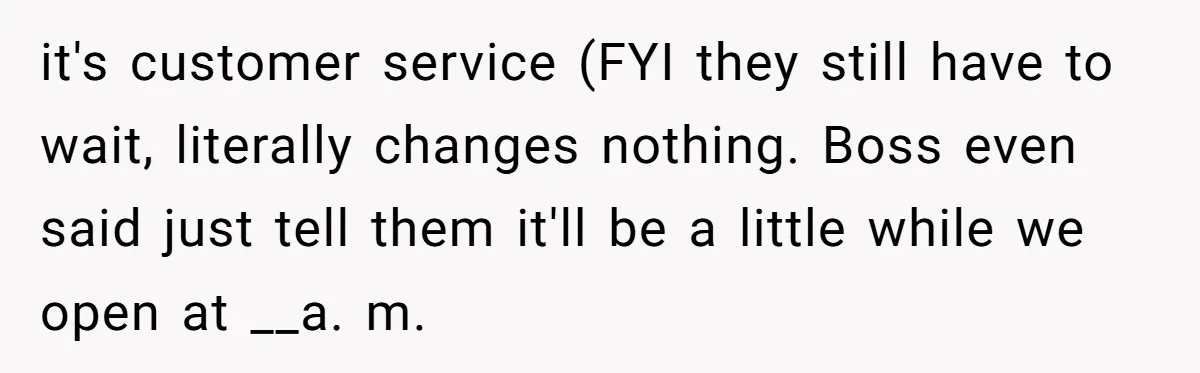it's customer service (FYI they still have to wait, literally changes nothing. Boss even said just tell them it'll be a little while we open at __a. m.
