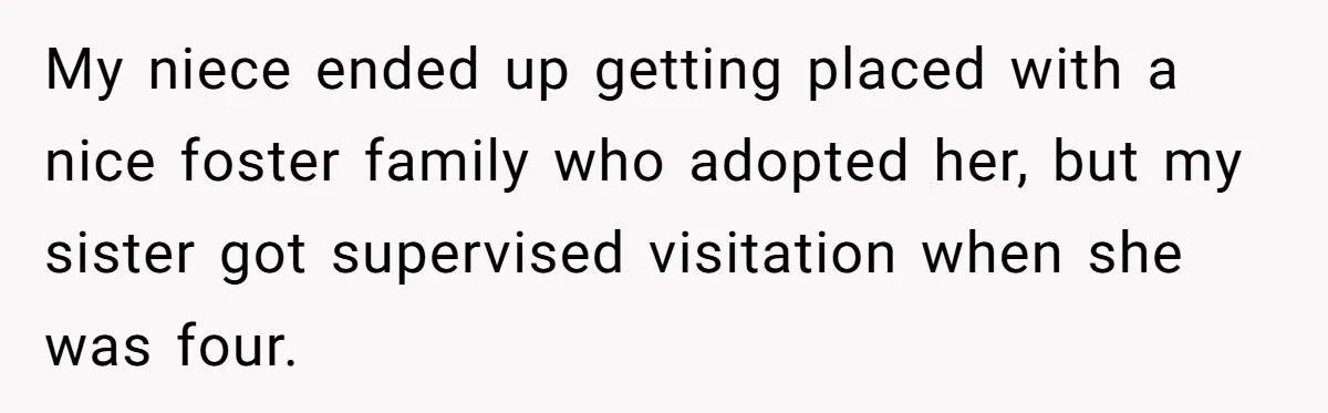 My niece ended up getting placed with a nice foster family who adopted her, but my sister got supervised visitation when she was four.