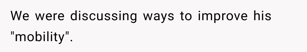 We were discussing ways to improve his "mobility".