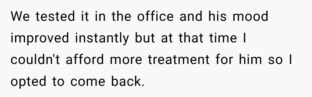 We tested it in the office and his mood improved instantly but at that time I couldn't afford more treatment for him so I opted to come back.