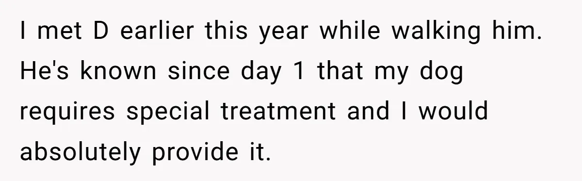 I met D earlier this year while walking him. He's known since day 1 that my dog requires special treatment and I would absolutely provide it.