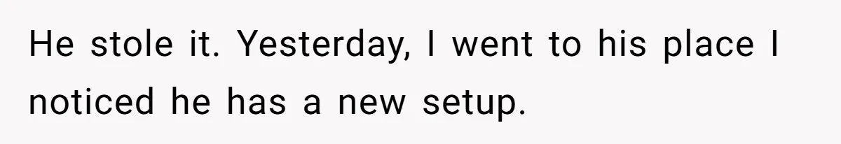 He stole it. Yesterday, I went to his place I noticed he has a new setup.