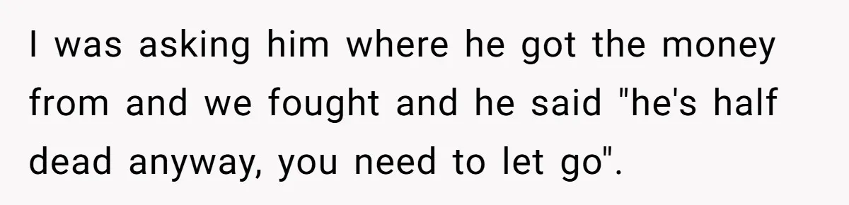 I was asking him where he got the money from and we fought and he said "he's half dead anyway, you need to let go".