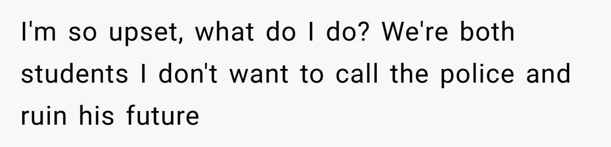 I'm so upset, what do I do? We're both students I don't want to call the police and ruin his future