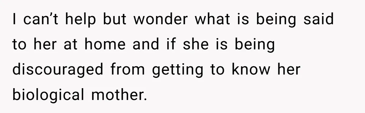 I can’t help but wonder what is being said to her at home and if she is being discouraged from getting to know her biological mother.