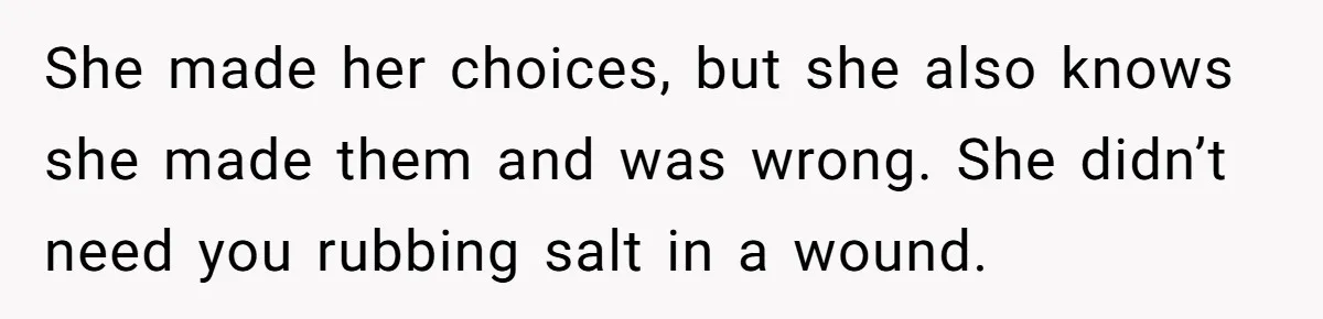 She made her choices, but she also knows she made them and was wrong. She didn’t need you rubbing salt in a wound.