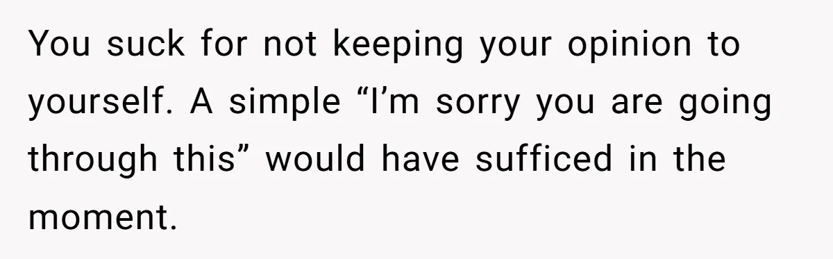 You suck for not keeping your opinion to yourself. A simple “I’m sorry you are going through this” would have sufficed in the moment.