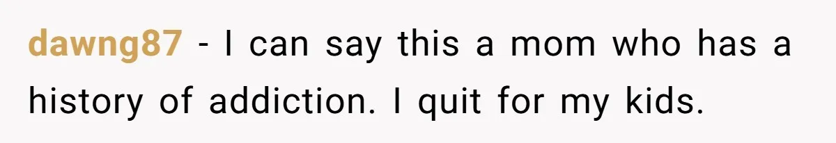 dawng87 − I can say this a mom who has a history of addiction. I quit for my kids.
