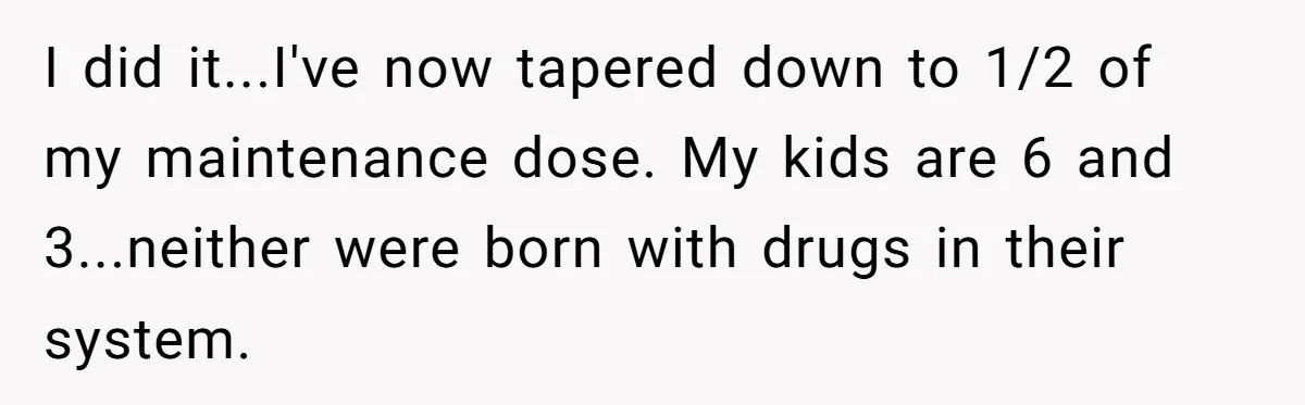 I did it...I've now tapered down to 1/2 of my maintenance dose. My kids are 6 and 3...neither were born with drugs in their system.