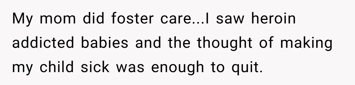 My mom did foster care...I saw heroin addicted babies and the thought of making my child sick was enough to quit.