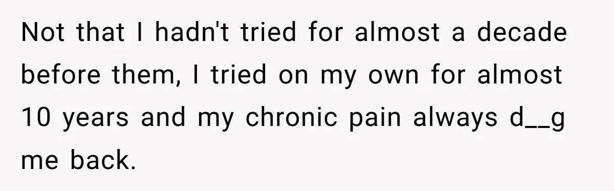 Not that I hadn't tried for almost a decade before them, I tried on my own for almost 10 years and my chronic pain always d__g me back.