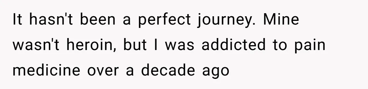 It hasn't been a perfect journey. Mine wasn't heroin, but I was addicted to pain medicine over a decade ago