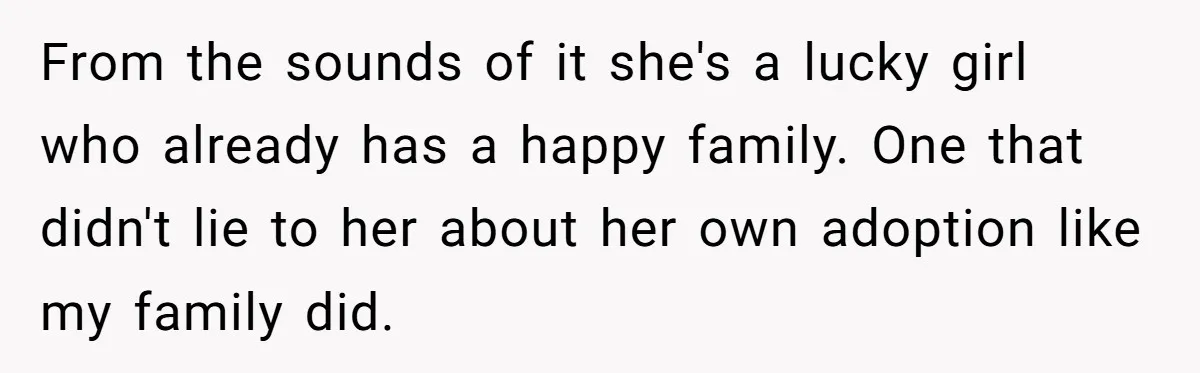 From the sounds of it she's a lucky girl who already has a happy family. One that didn't lie to her about her own adoption like my family did.
