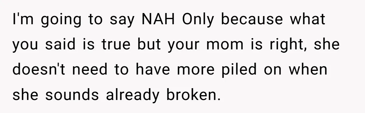 I'm going to say NAH Only because what you said is true but your mom is right, she doesn't need to have more piled on when she sounds already broken.