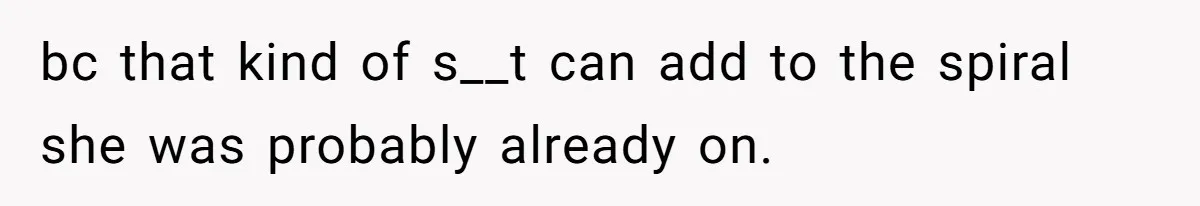 bc that kind of s__t can add to the spiral she was probably already on.