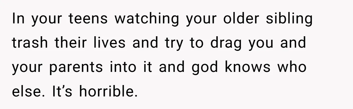 In your teens watching your older sibling trash their lives and try to drag you and your parents into it and god knows who else. It’s horrible.