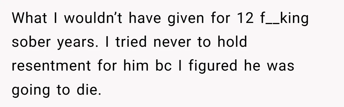 What I wouldn’t have given for 12 f__king sober years. I tried never to hold resentment for him bc I figured he was going to die.