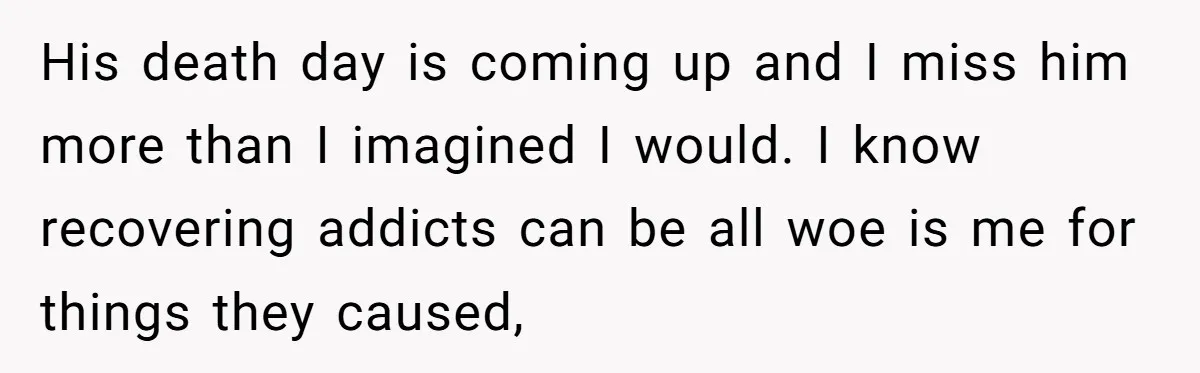 His death day is coming up and I miss him more than I imagined I would. I know recovering addicts can be all woe is me for things they caused,