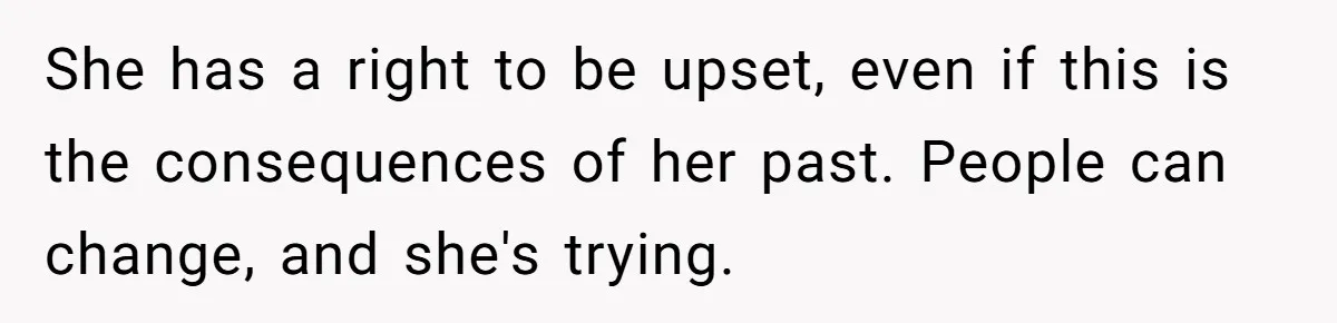 She has a right to be upset, even if this is the consequences of her past. People can change, and she's trying.