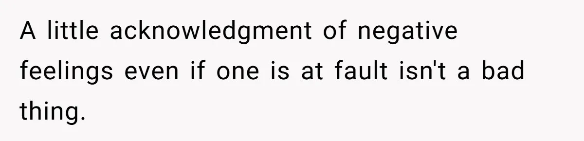 A little acknowledgment of negative feelings even if one is at fault isn't a bad thing.
