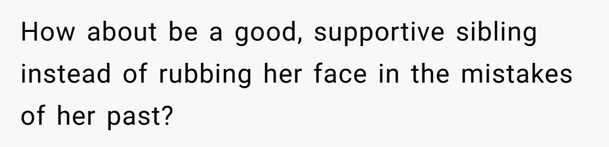 How about be a good, supportive sibling instead of rubbing her face in the mistakes of her past?