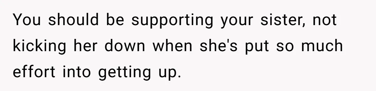 You should be supporting your sister, not kicking her down when she's put so much effort into getting up.