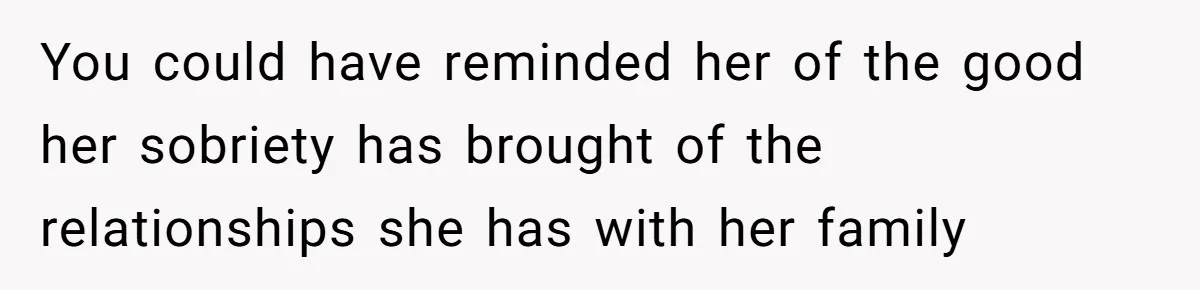 You could have reminded her of the good her sobriety has brought of the relationships she has with her family