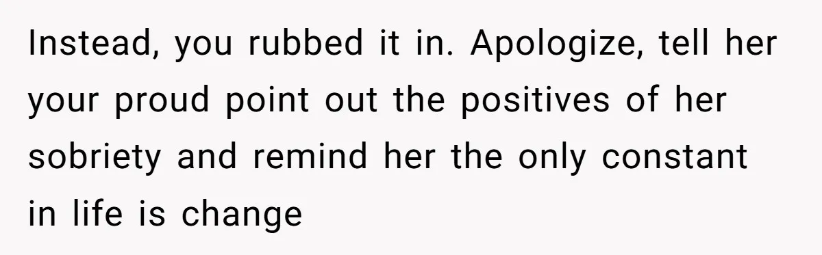 Instead, you rubbed it in. Apologize, tell her your proud point out the positives of her sobriety and remind her the only constant in life is change