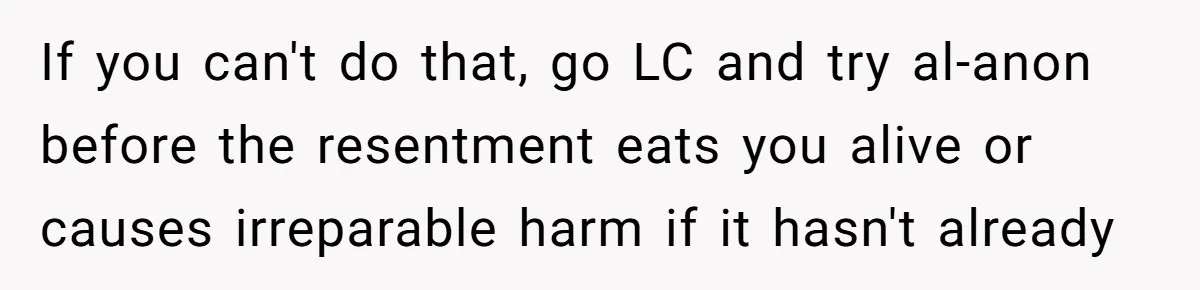 If you can't do that, go LC and try al-anon before the resentment eats you alive or causes irreparable harm if it hasn't already