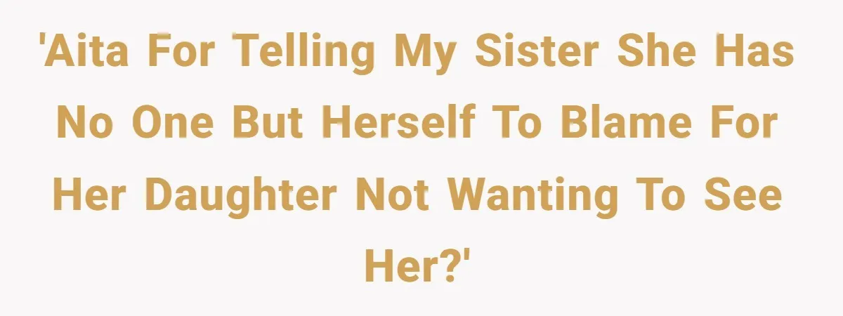 'AITA for telling my sister she has no one but herself to blame for her daughter not wanting to see her?'