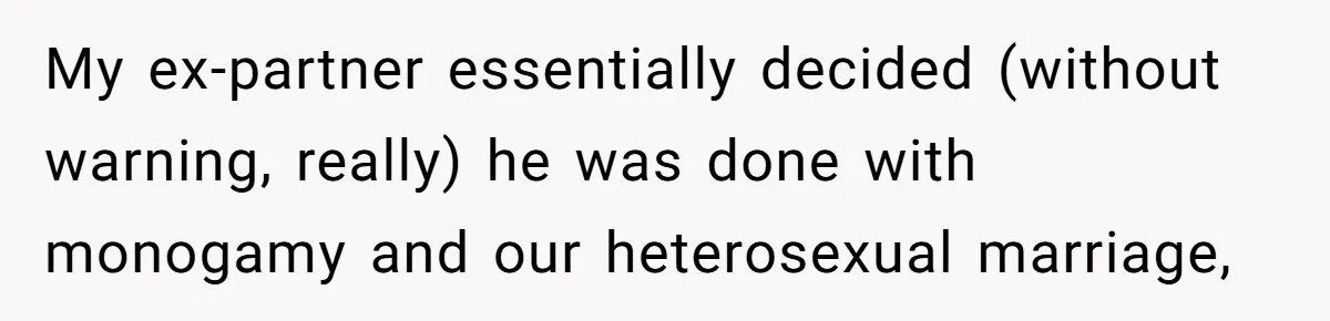 My ex-partner essentially decided (without warning, really) he was done with monogamy and our heterosexual marriage,