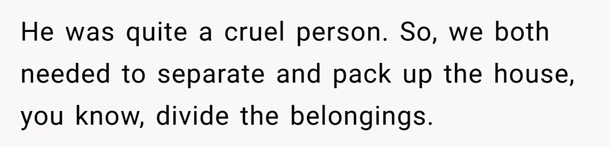 He was quite a cruel person. So, we both needed to separate and pack up the house, you know, divide the belongings.