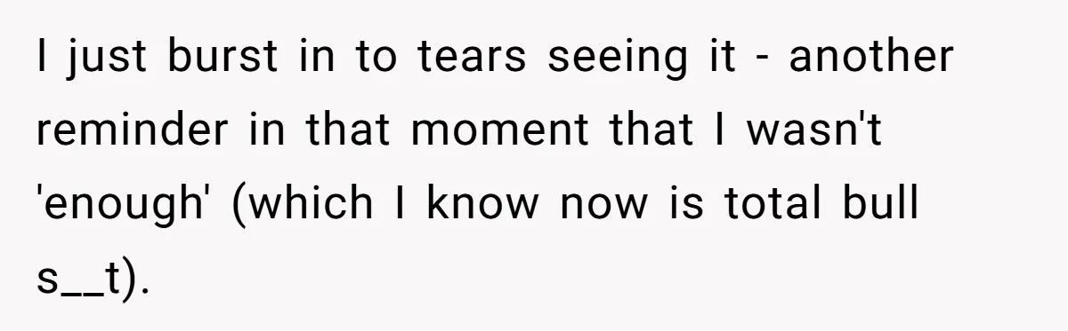 I just burst in to tears seeing it - another reminder in that moment that I wasn't 'enough' (which I know now is total bull s__t).
