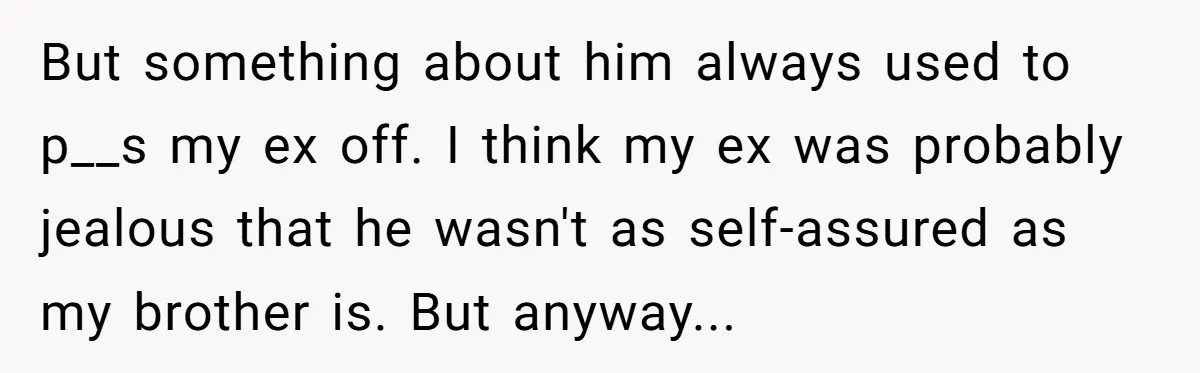 But something about him always used to p__s my ex off. I think my ex was probably jealous that he wasn't as self-assured as my brother is. But anyway...