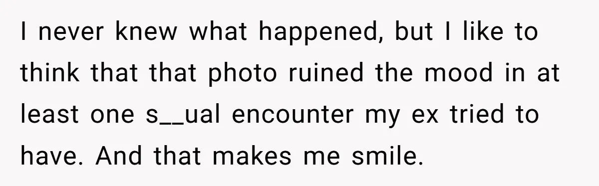 I never knew what happened, but I like to think that that photo ruined the mood in at least one s__ual encounter my ex tried to have. And that makes...