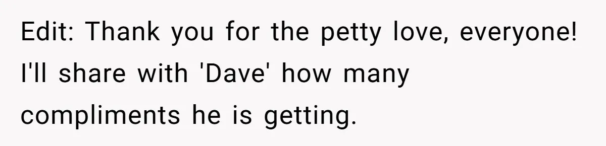 Edit: Thank you for the petty love, everyone! I'll share with 'Dave' how many compliments he is getting.
