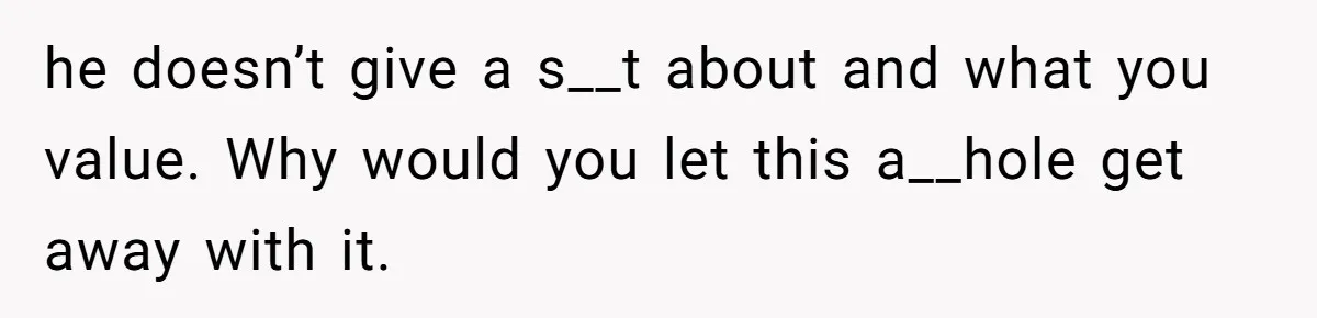 he doesn’t give a s__t about and what you value. Why would you let this a__hole get away with it.